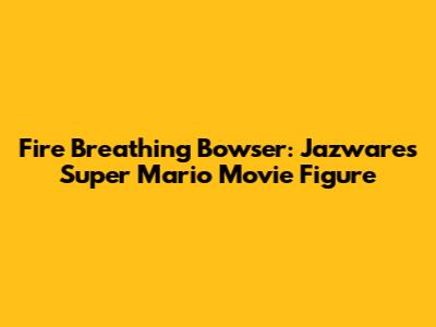 Fire Breathing Bowser: Jazwares Super Mario Movie Figure