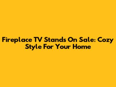 Fireplace TV Stands On Sale: Cozy Style For Your Home