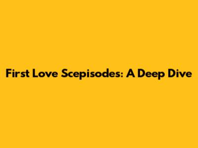 First Love Scepisodes: A Deep Dive