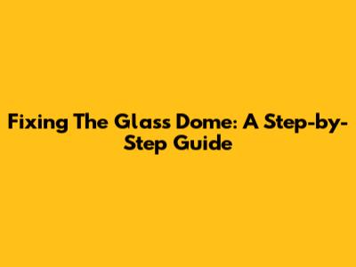 Fixing The Glass Dome: A Step-by-Step Guide