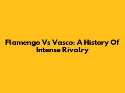Flamengo Vs Vasco: A History Of Intense Rivalry