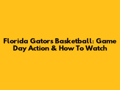Florida Gators Basketball: Game Day Action & How To Watch