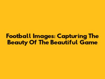Football Images: Capturing The Beauty Of The Beautiful Game