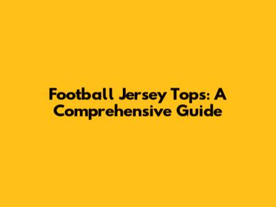 Football Jersey Tops: A Comprehensive Guide