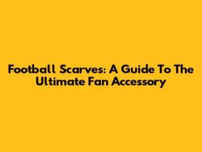 Football Scarves: A Guide To The Ultimate Fan Accessory