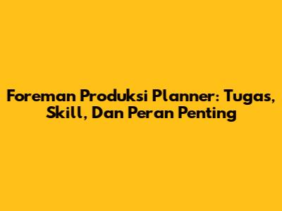 Foreman Produksi Planner: Tugas, Skill, Dan Peran Penting