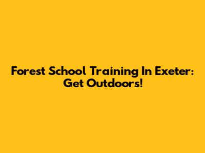 Forest School Training In Exeter: Get Outdoors!
