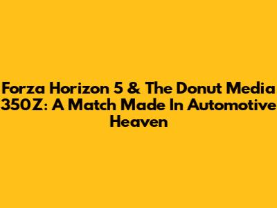 Forza Horizon 5 & The Donut Media 350Z: A Match Made In Automotive Heaven