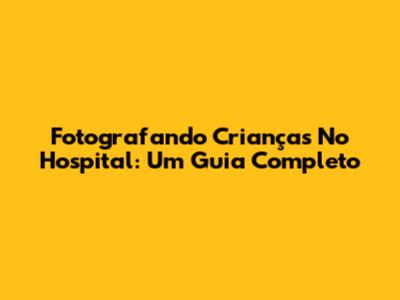 Fotografando Crianças No Hospital: Um Guia Completo