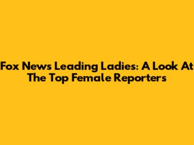 Fox News' Leading Ladies: A Look At The Top Female Reporters