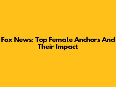 Fox News: Top Female Anchors And Their Impact