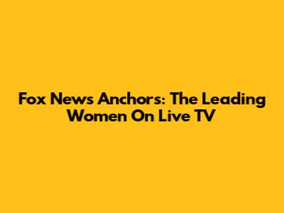 Fox News Anchors: The Leading Women On Live TV