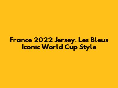 France 2022 Jersey: Les Bleus' Iconic World Cup Style