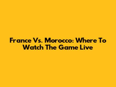 France Vs. Morocco: Where To Watch The Game Live