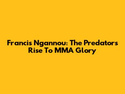 Francis Ngannou: The Predator's Rise To MMA Glory