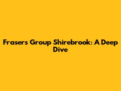 Frasers Group Shirebrook: A Deep Dive