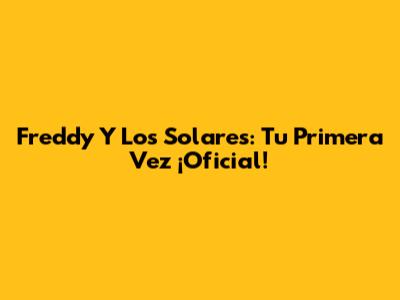 Freddy Y Los Solares: Tu Primera Vez ¡Oficial!