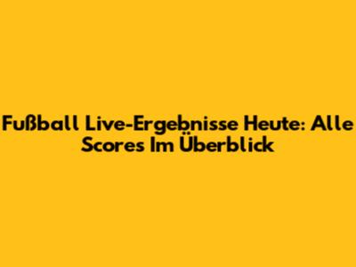 Fußball Live-Ergebnisse Heute: Alle Scores Im Überblick