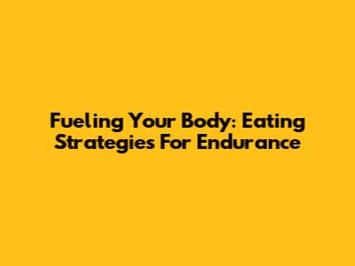 Fueling Your Body: Eating Strategies For Endurance