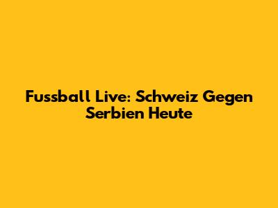 Fussball Live: Schweiz Gegen Serbien Heute