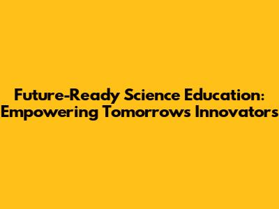 Future-Ready Science Education: Empowering Tomorrow's Innovators