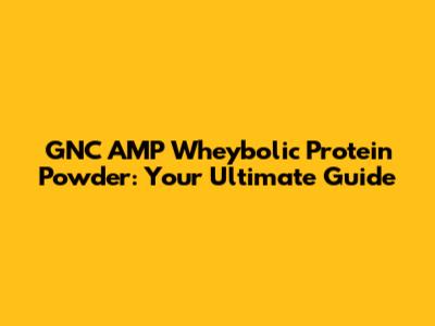 GNC AMP Wheybolic Protein Powder: Your Ultimate Guide