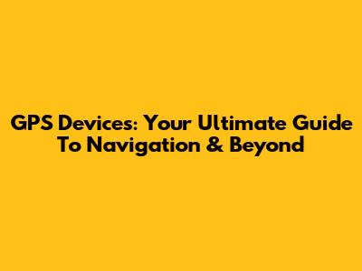 GPS Devices: Your Ultimate Guide To Navigation & Beyond