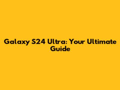 Galaxy S24 Ultra: Your Ultimate Guide