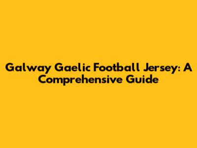 Galway Gaelic Football Jersey: A Comprehensive Guide