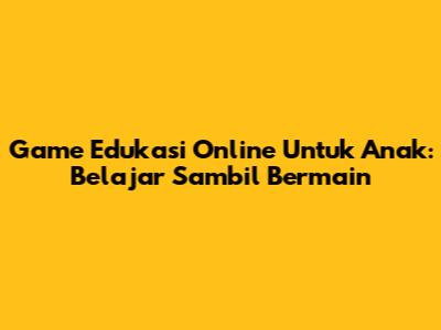 Game Edukasi Online Untuk Anak: Belajar Sambil Bermain