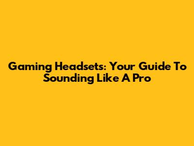 Gaming Headsets: Your Guide To Sounding Like A Pro