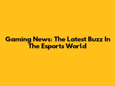 Gaming News: The Latest Buzz In The Esports World