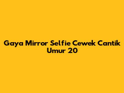 Gaya Mirror Selfie Cewek Cantik Umur 20