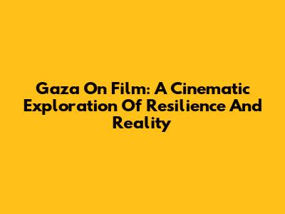 Gaza On Film: A Cinematic Exploration Of Resilience And Reality