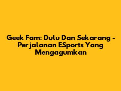 Geek Fam: Dulu Dan Sekarang - Perjalanan ESports Yang Mengagumkan