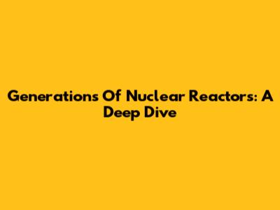 Generations Of Nuclear Reactors: A Deep Dive