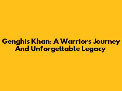 Genghis Khan: A Warrior's Journey And Unforgettable Legacy