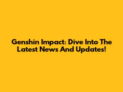 Genshin Impact: Dive Into The Latest News And Updates!