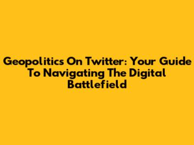 Geopolitics On Twitter: Your Guide To Navigating The Digital Battlefield