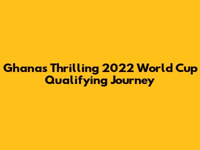 Ghana's Thrilling 2022 World Cup Qualifying Journey