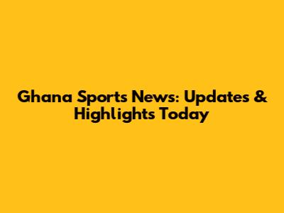 Ghana Sports News: Updates & Highlights Today