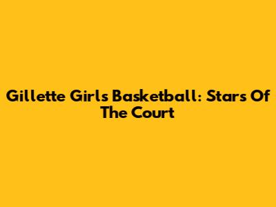 Gillette Girls Basketball: Stars Of The Court