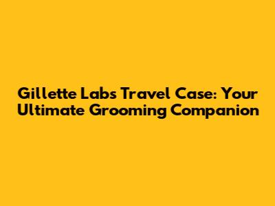 Gillette Labs Travel Case: Your Ultimate Grooming Companion