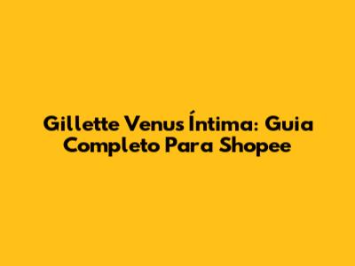 Gillette Venus Íntima: Guia Completo Para Shopee