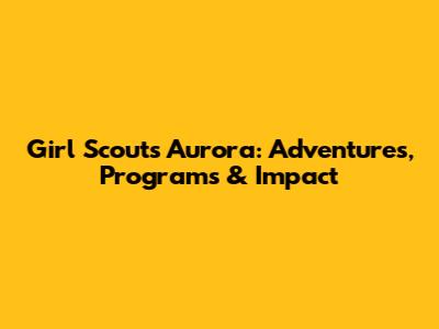 Girl Scouts Aurora: Adventures, Programs & Impact