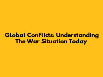Global Conflicts: Understanding The War Situation Today