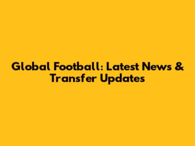 Global Football: Latest News & Transfer Updates