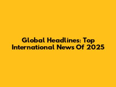 Global Headlines: Top International News Of 2025
