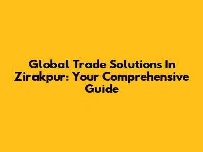 Global Trade Solutions In Zirakpur: Your Comprehensive Guide