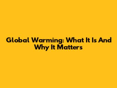 Global Warming: What It Is And Why It Matters